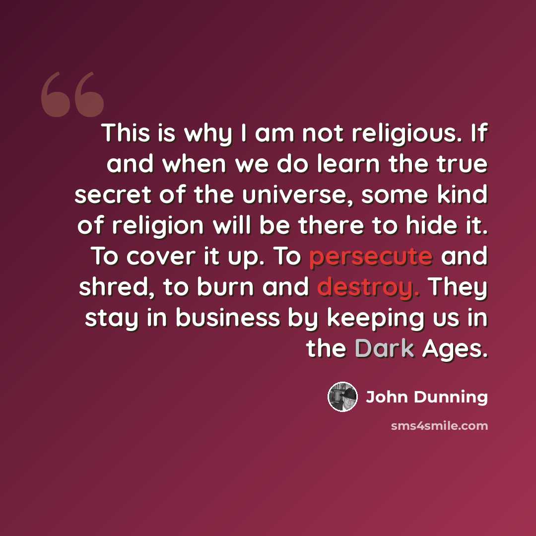 “This is why I am not religious. If and when we do learn the true secret of the universe, some kind of religion will be there to hide it. To cover it up. To persecute and shred, to burn and destroy. They stay in business by keeping us in the Dark Ages.” quote by John Dunning
