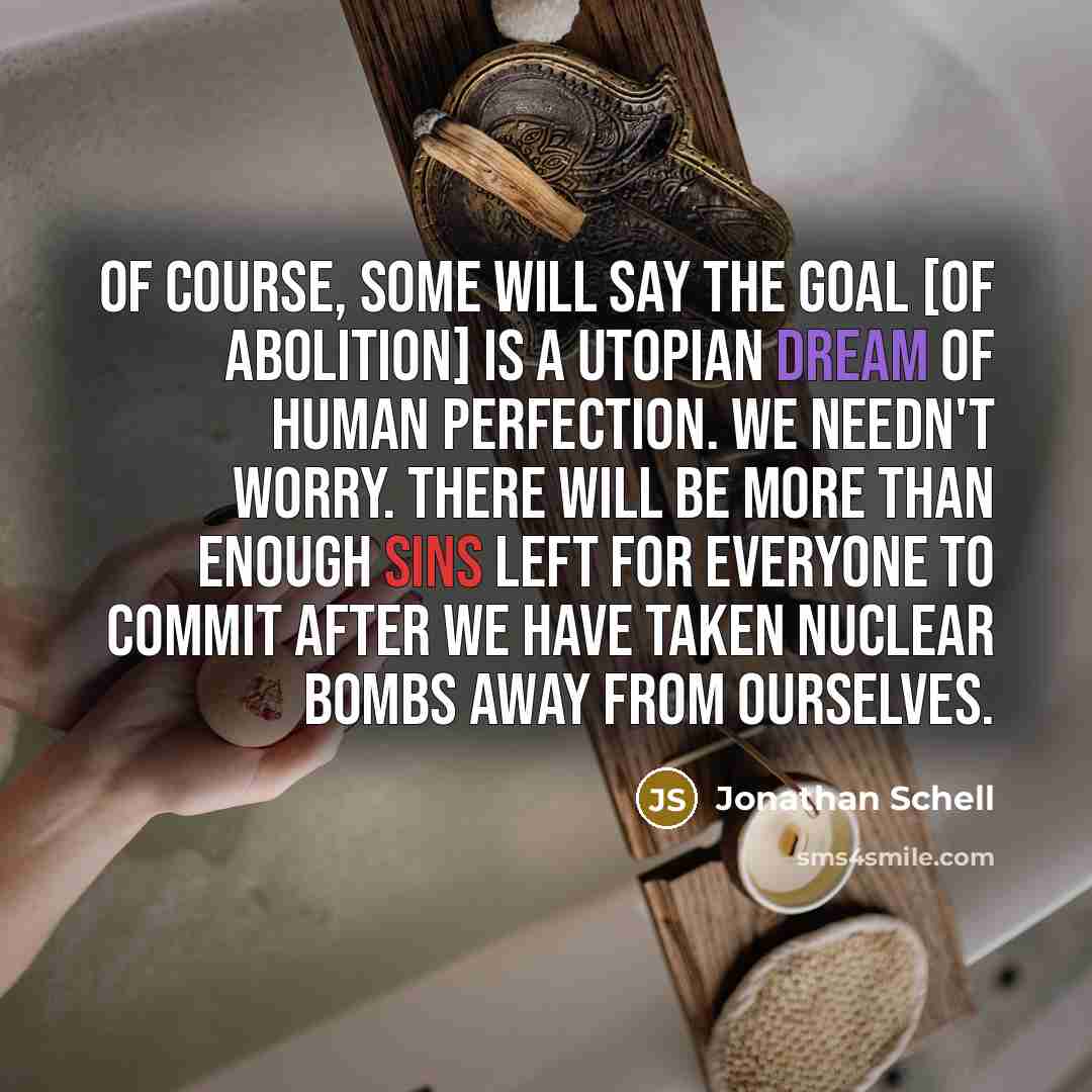 “Of course, some will say the goal [of abolition] is a utopian dream of human perfection. We needn't worry. There will be more than enough sins left for everyone to commit after we have taken nuclear bombs away from ourselves.” quote by Jonathan Schell