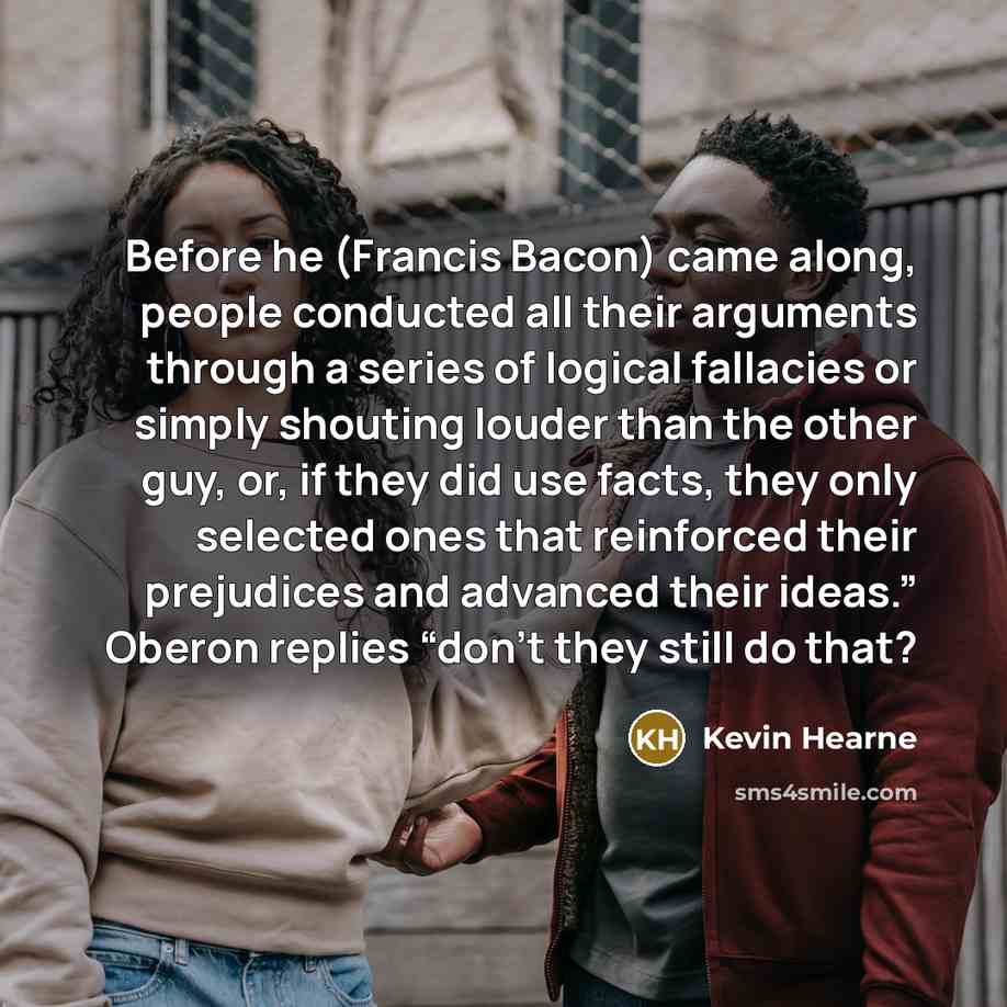 “Before he (Francis Bacon) came along, people conducted all their arguments through a series of logical fallacies or simply shouting louder than the other guy, or, if they did use facts, they only selected ones that reinforced their prejudices and advanced their ideas.” Oberon replies “don’t they…” quote by Kevin Hearne