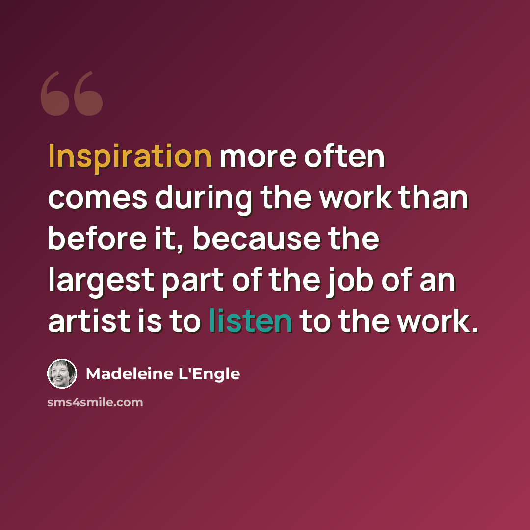 “Inspiration more often comes during the work than before it, because the largest part of the job of an artist is to listen to the work.” quote by Madeleine L'Engle