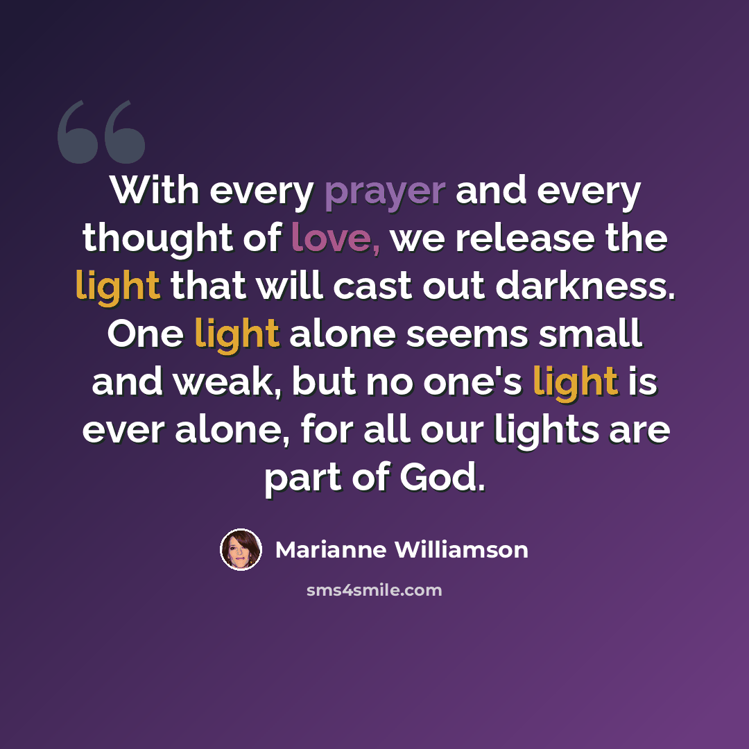 “With every prayer and every thought of love, we release the light that will cast out darkness. One light alone seems small and weak, but no one's light is ever alone, for all our lights are part of God.” quote by Marianne Williamson