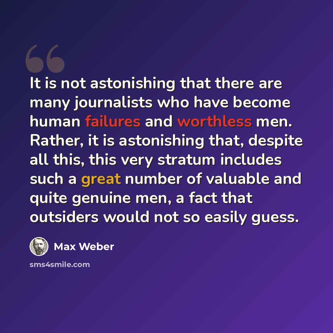 “It is not astonishing that there are many journalists who have become human failures and worthless men. Rather, it is astonishing that, despite all this, this very stratum includes such a great number of valuable and quite genuine men, a fact that outsiders would not so easily guess.” quote by Max Weber