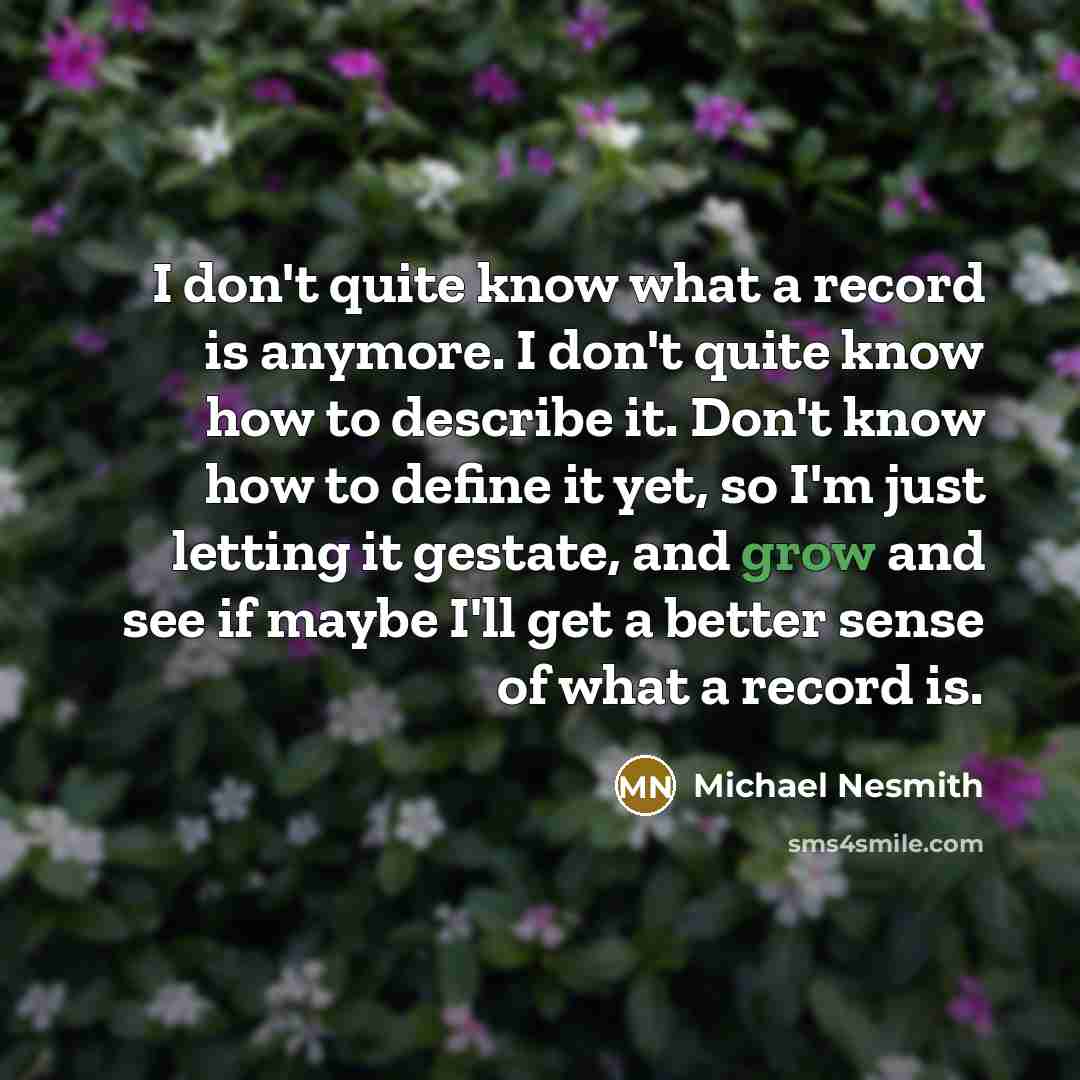 “I don't quite know what a record is anymore. I don't quite know how to describe it. Don't know how to define it yet, so I'm just letting it gestate, and grow and see if maybe I'll get a better sense of what a record is.” quote by Michael Nesmith