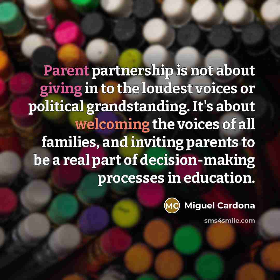 “Parent partnership is not about giving in to the loudest voices or political grandstanding. It's about welcoming the voices of all families, and inviting parents to be a real part of decision-making processes in education.” quote by Miguel Cardona