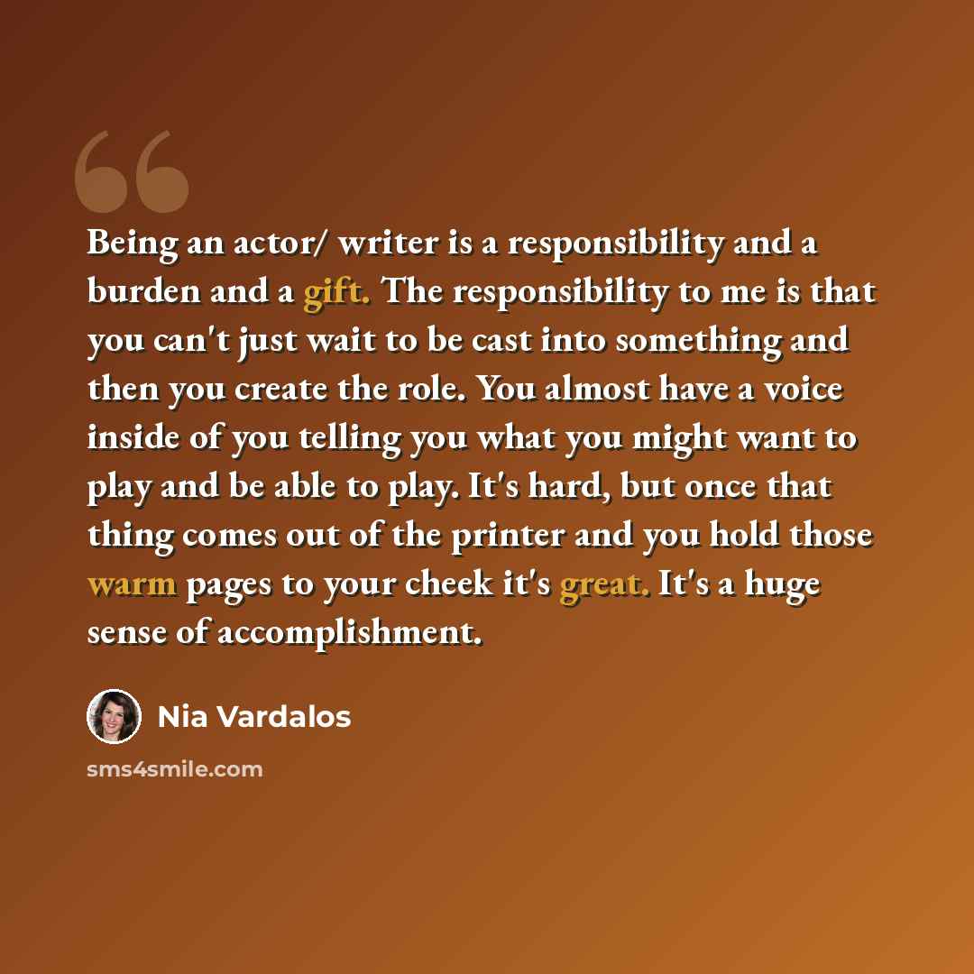 “Being an actor/ writer is a responsibility and a burden and a gift. The responsibility to me is that you can't just wait to be cast into something and then you create the role. You almost have a voice inside of you telling you what you might want to play and be able to play. It's hard, but once…” quote by Nia Vardalos