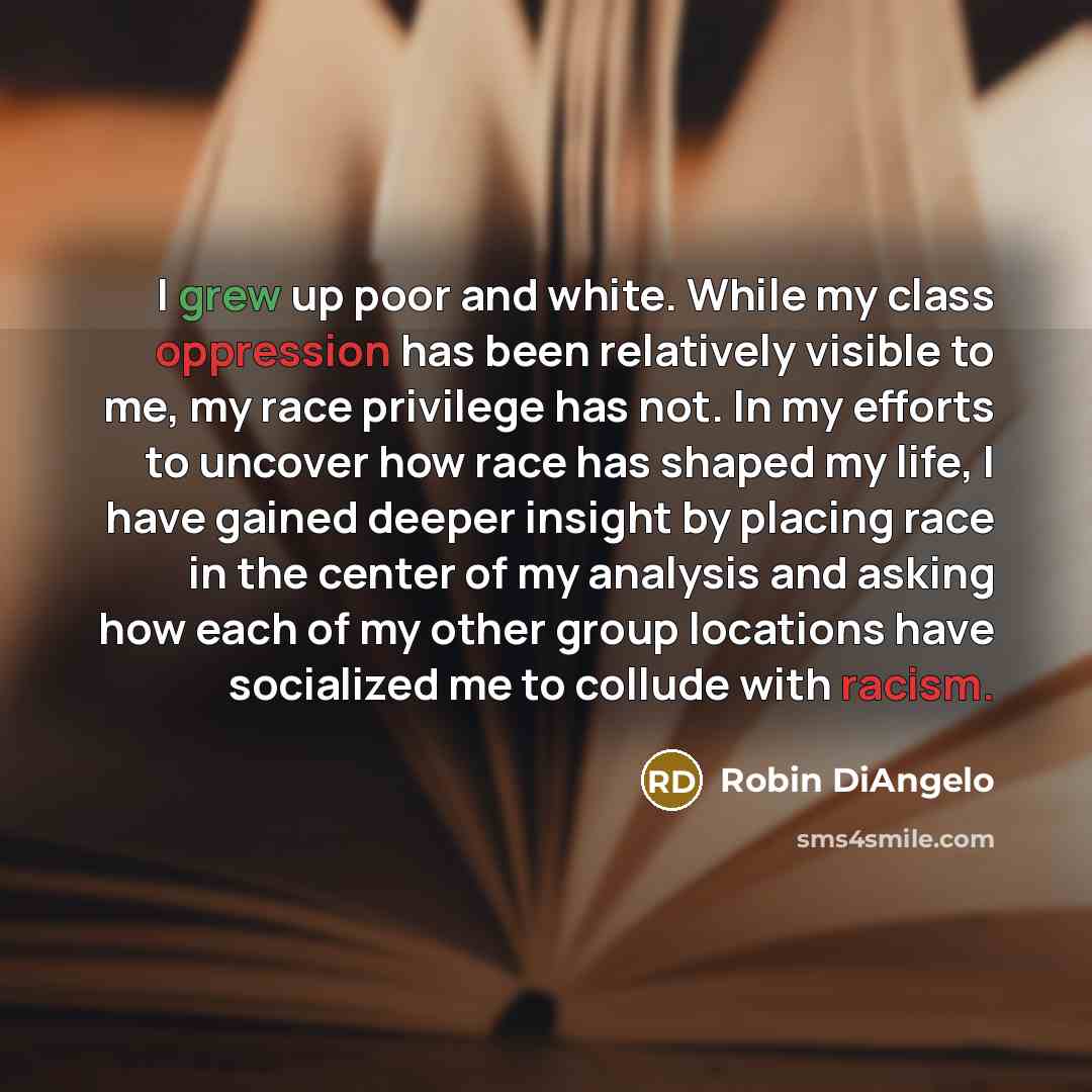 “I grew up poor and white. While my class oppression has been relatively visible to me, my race privilege has not. In my efforts to uncover how race has shaped my life, I have gained deeper insight by placing race in the center of my analysis and asking how each of my other group locations have…” quote by Robin DiAngelo