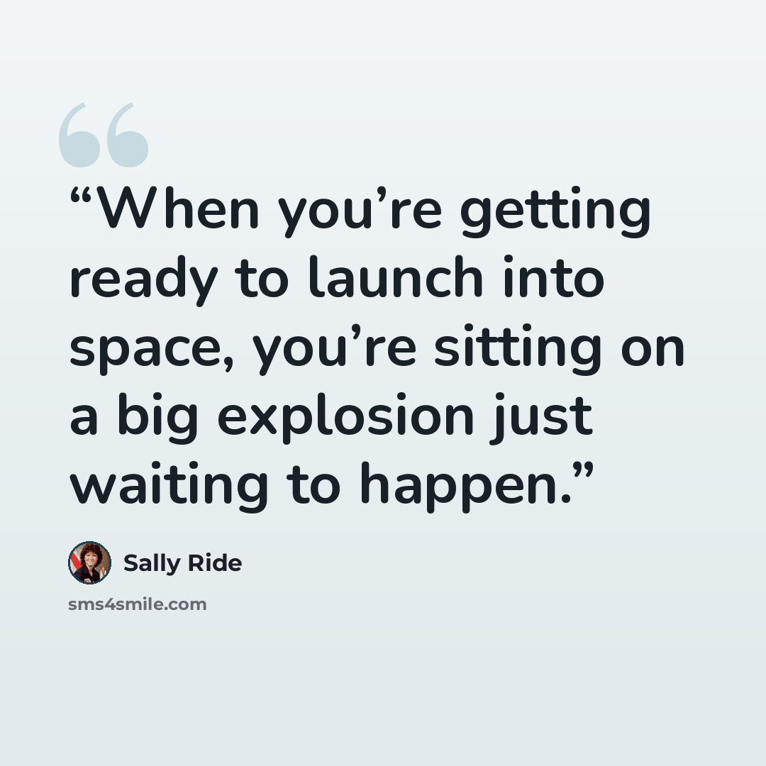 “When you’re getting ready to launch into space, you’re sitting on a big explosion just waiting to happen.” quote by Sally Ride