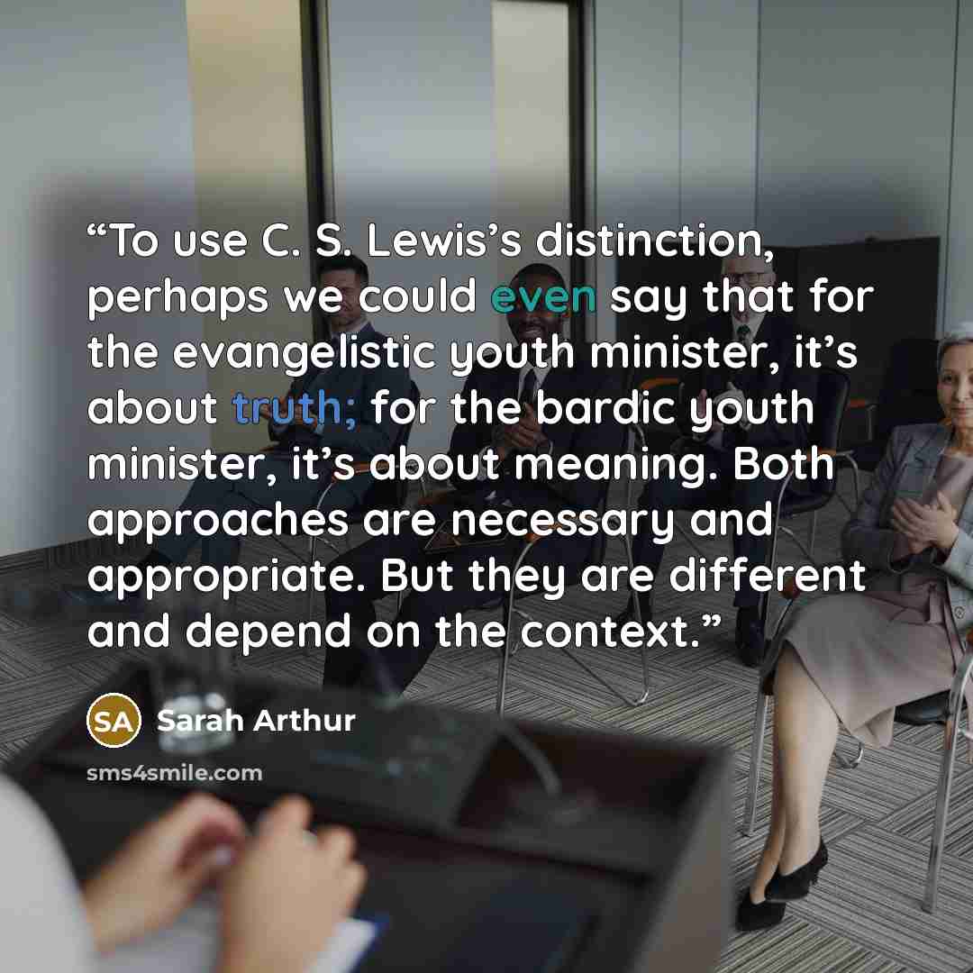 “To use C. S. Lewis’s distinction, perhaps we could even say that for the evangelistic youth minister, it’s about truth; for the bardic youth minister, it’s about meaning. Both approaches are necessary and appropriate. But they are different and depend on the context.” quote by Sarah Arthur