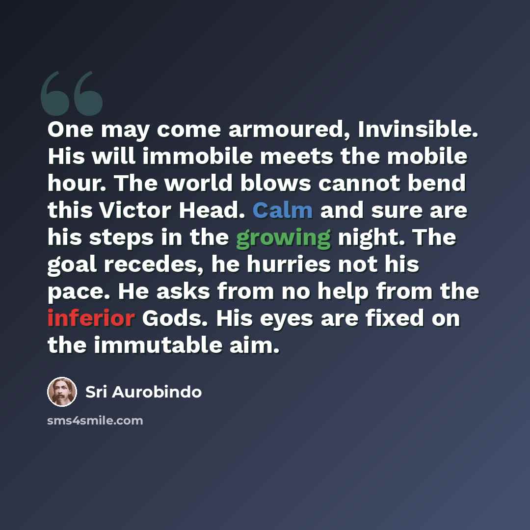 “One may come armoured, Invinsible. His will immobile meets the mobile hour. The world blows cannot bend this Victor Head. Calm and sure are his steps in the growing night. The goal recedes, he hurries not his pace. He asks from no help from the inferior Gods. His eyes are fixed on the immutable aim.” quote by Sri Aurobindo