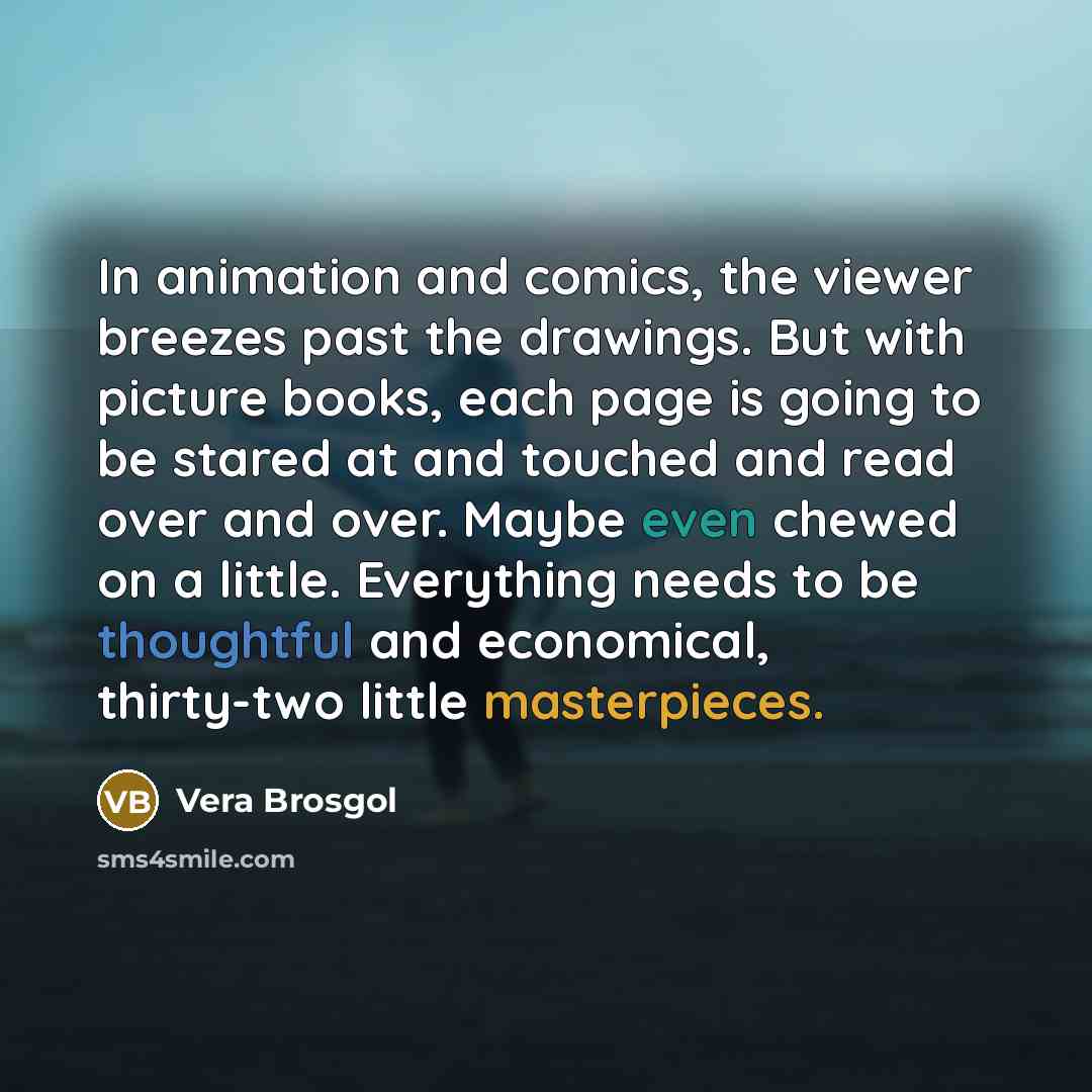 “In animation and comics, the viewer breezes past the drawings. But with picture books, each page is going to be stared at and touched and read over and over. Maybe even chewed on a little. Everything needs to be thoughtful and economical, thirty-two little masterpieces.” quote by Vera Brosgol