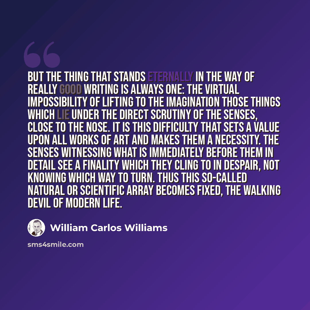 “But the thing that stands eternally in the way of really good writing is always one: the virtual impossibility of lifting to the imagination those things which lie under the direct scrutiny of the senses, close to the nose. It is this difficulty that sets a value upon all works of art and makes…” quote by William Carlos Williams