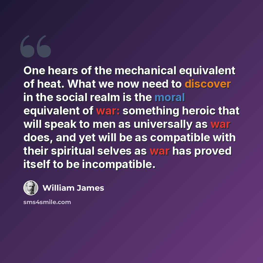 “One hears of the mechanical equivalent of heat. What we now need to discover in the social realm is the moral equivalent of war: something heroic that will speak to men as universally as war does, and yet will be as compatible with their spiritual selves as war has proved itself to be incompatible.” quote by William James