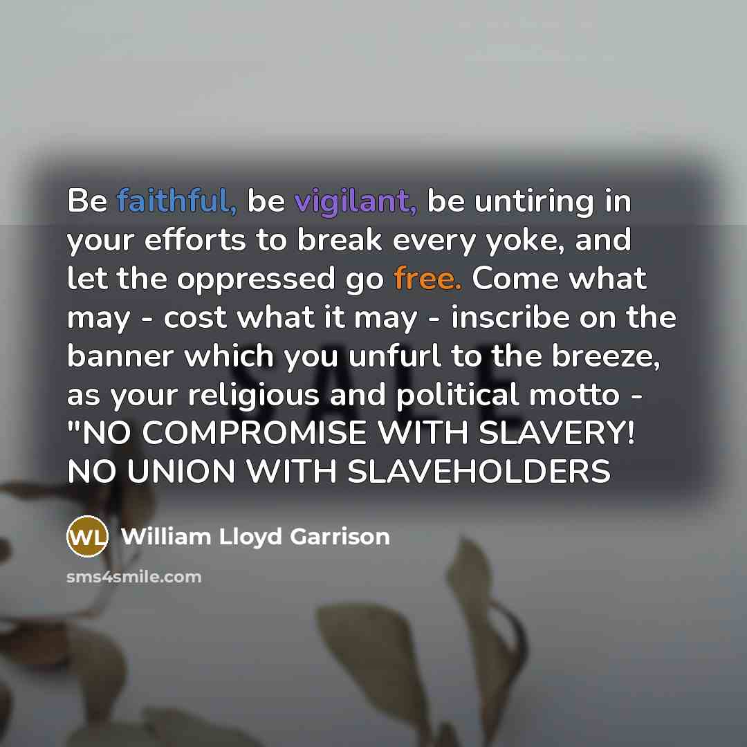 “Be faithful, be vigilant, be untiring in your efforts to break every yoke, and let the oppressed go free. Come what may - cost what it may - inscribe on the banner which you unfurl to the breeze, as your religious and political motto - "NO COMPROMISE WITH SLAVERY! NO UNION WITH SLAVEHOLDERS” quote by William Lloyd Garrison