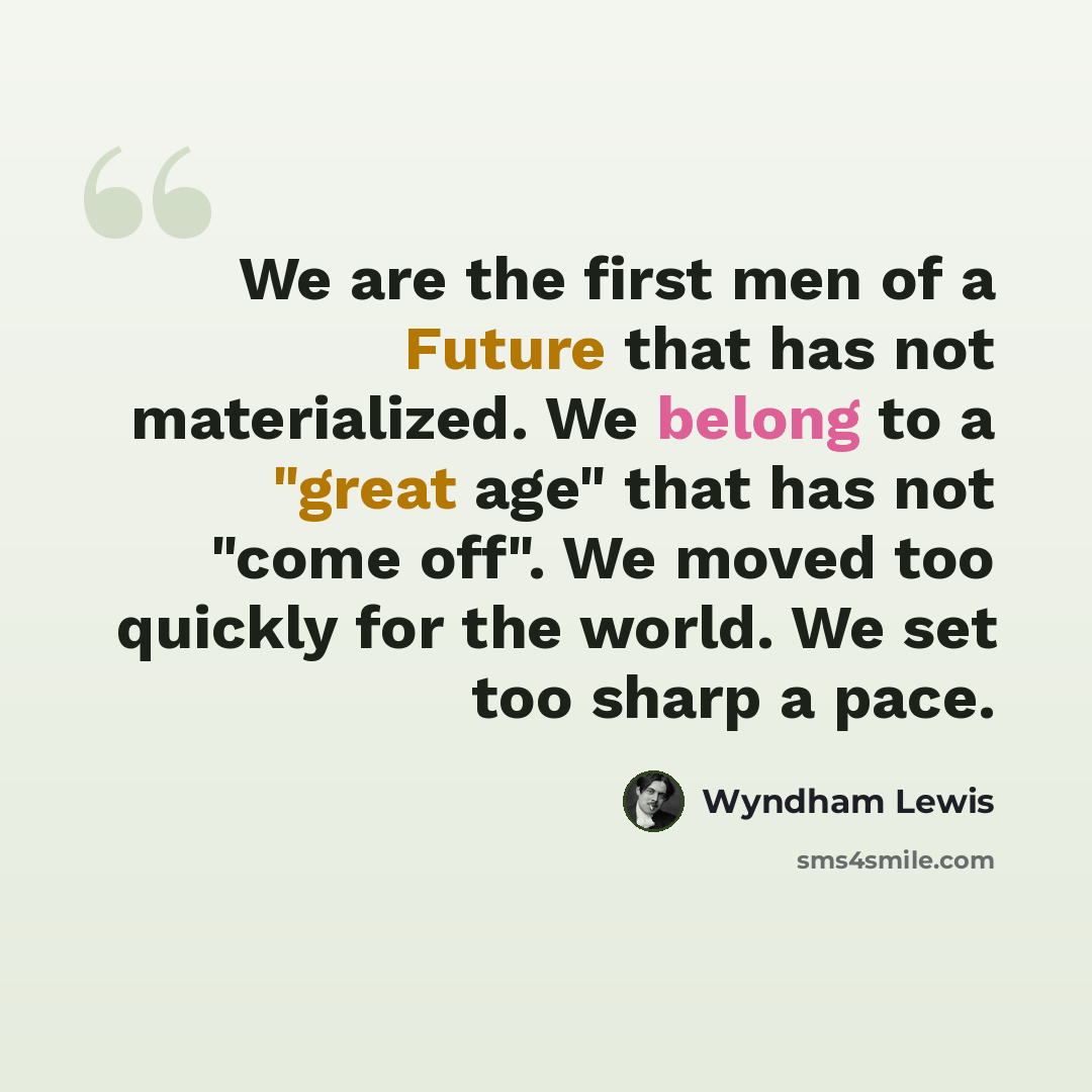 “We are the first men of a Future that has not materialized. We belong to a "great age" that has not "come off". We moved too quickly for the world. We set too sharp a pace.” quote by Wyndham Lewis