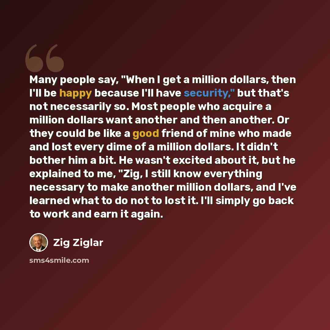 “Many people say, "When I get a million dollars, then I'll be happy because I'll have security," but that's not necessarily so. Most people who acquire a million dollars want another and then another. Or they could be like a good friend of mine who made and lost every dime of a million dollars. It…” quote by Zig Ziglar