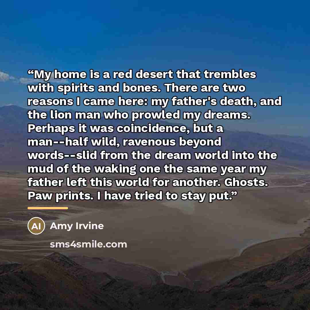 “My home is a red desert that trembles with spirits and bones. There are two reasons I came here: my father's death, and the lion man who prowled my dreams. Perhaps it was coincidence, but a man--half wild, ravenous beyond words--slid from the dream world into the mud of the waking one the same…” quote by Amy Irvine
