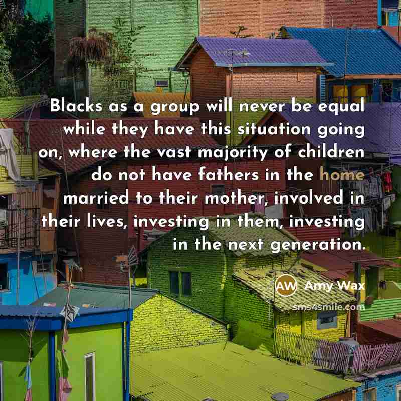 “Blacks as a group will never be equal while they have this situation going on, where the vast majority of children do not have fathers in the home married to their mother, involved in their lives, investing in them, investing in the next generation.” quote by Amy Wax