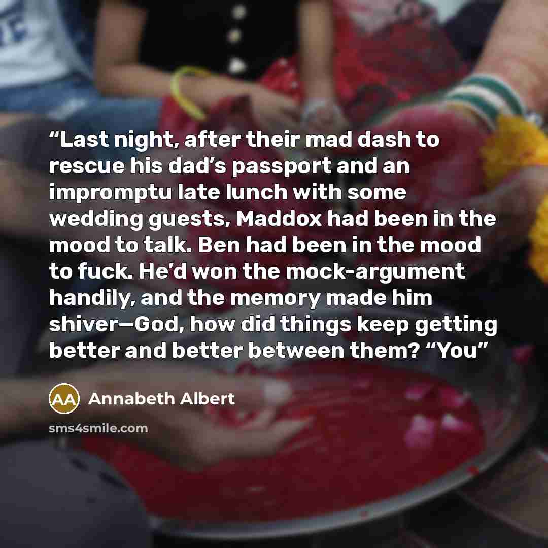“Last night, after their mad dash to rescue his dad’s passport and an impromptu late lunch with some wedding guests, Maddox had been in the mood to talk. Ben had been in the mood to fuck. He’d won the mock-argument handily, and the memory made him shiver—God, how did things keep getting better and…” quote by Annabeth Albert