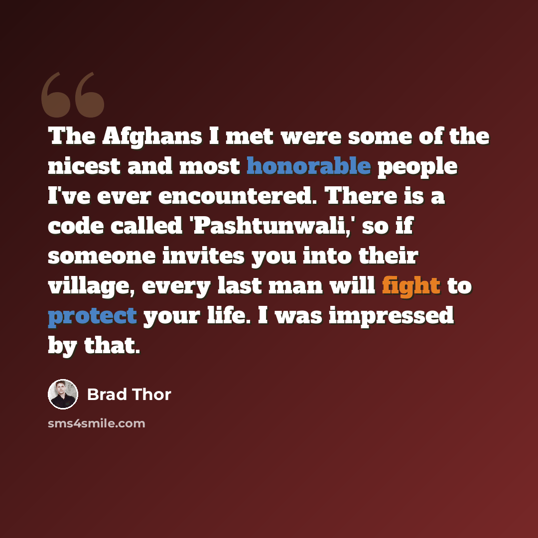 “The Afghans I met were some of the nicest and most honorable people I've ever encountered. There is a code called 'Pashtunwali,' so if someone invites you into their village, every last man will fight to protect your life. I was impressed by that.” quote by Brad Thor