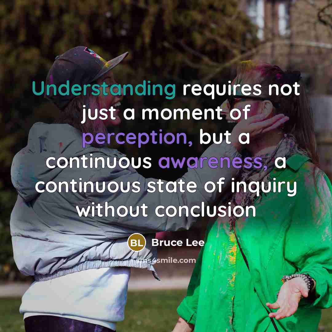 “Understanding requires not just a moment of perception, but a continuous awareness, a continuous state of inquiry without conclusion” quote by Bruce Lee