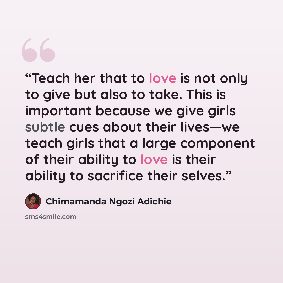 “Teach her that to love is not only to give but also to take. This is important because we give girls subtle cues about their lives—we teach girls that a large component of their ability to love is their ability to sacrifice their selves.” quote by Chimamanda Ngozi Adichie