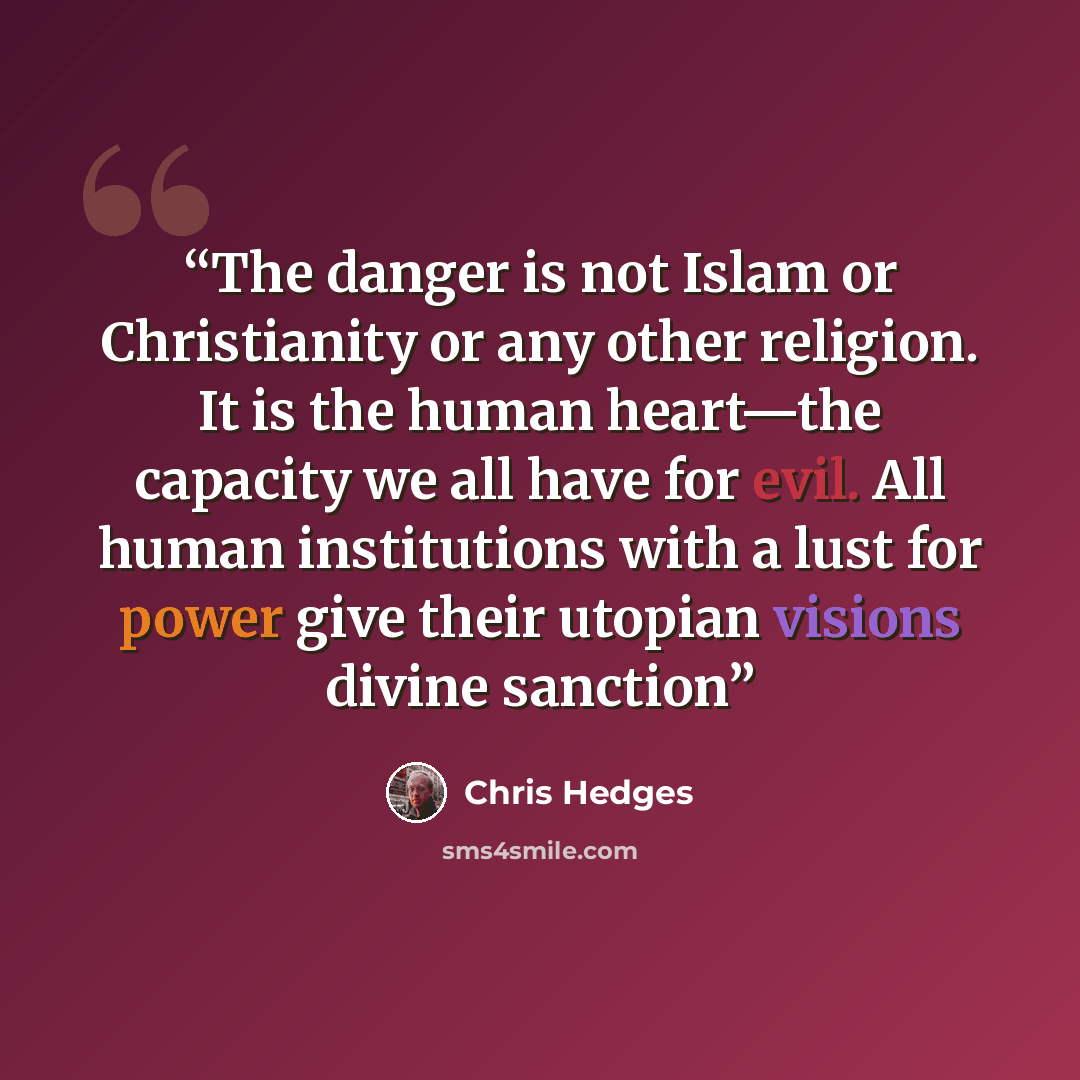 “The danger is not Islam or Christianity or any other religion. It is the human heart—the capacity we all have for evil. All human institutions with a lust for power give their utopian visions divine sanction” quote by Chris Hedges