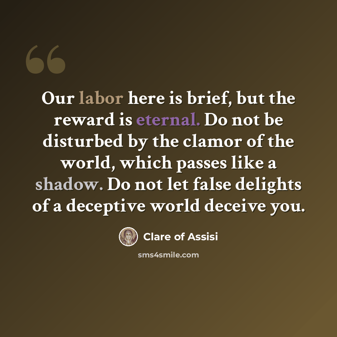 “Our labor here is brief, but the reward is eternal. Do not be disturbed by the clamor of the world, which passes like a shadow. Do not let false delights of a deceptive world deceive you.” quote by Clare of Assisi