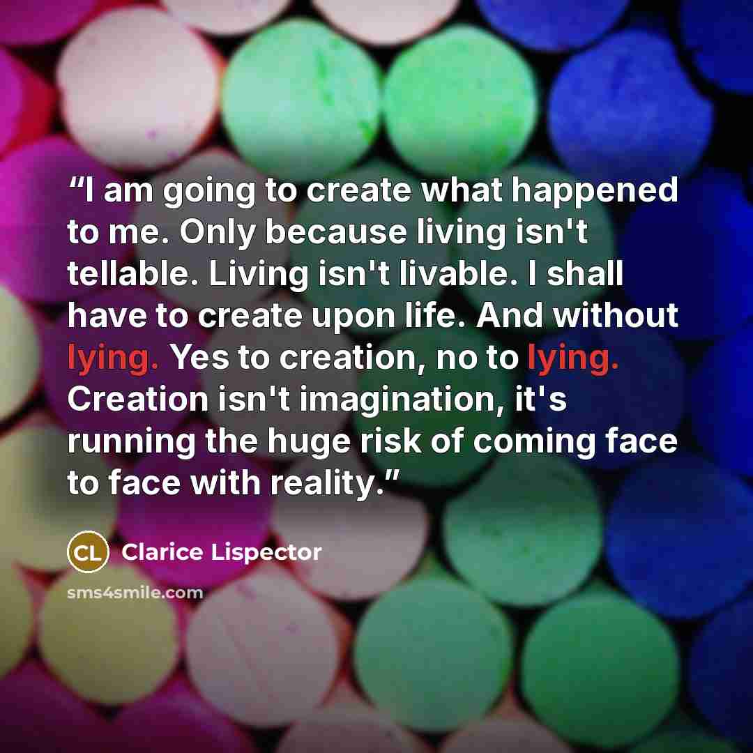 “I am going to create what happened to me. Only because living isn't tellable. Living isn't livable. I shall have to create upon life. And without lying. Yes to creation, no to lying. Creation isn't imagination, it's running the huge risk of coming face to face with reality.” quote by Clarice Lispector
