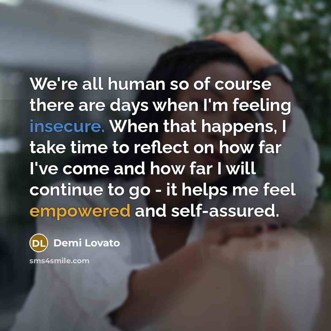 “We're all human so of course there are days when I'm feeling insecure. When that happens, I take time to reflect on how far I've come and how far I will continue to go - it helps me feel empowered and self-assured.” quote by Demi Lovato