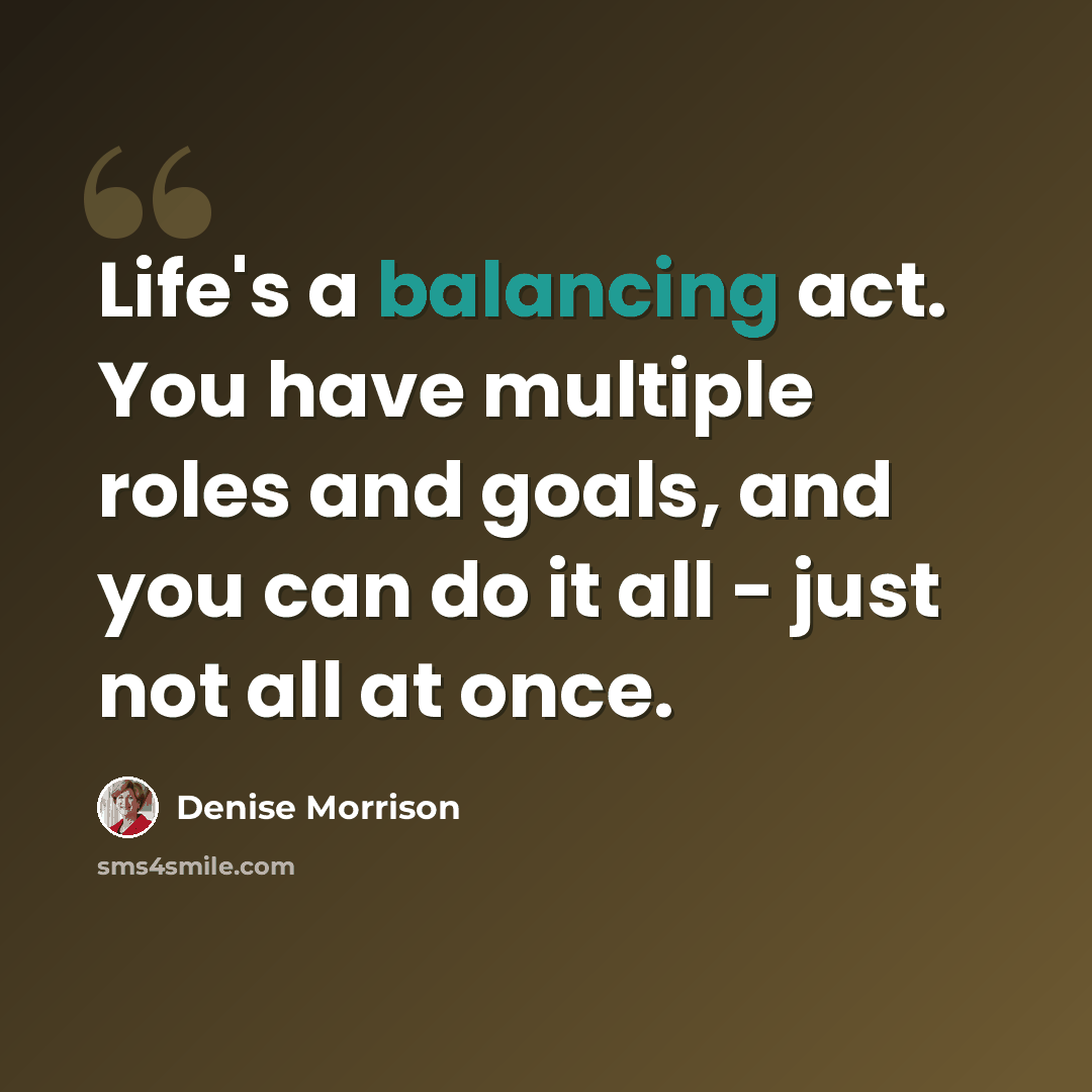 “Life's a balancing act. You have multiple roles and goals, and you can do it all - just not all at once.” quote by Denise Morrison
