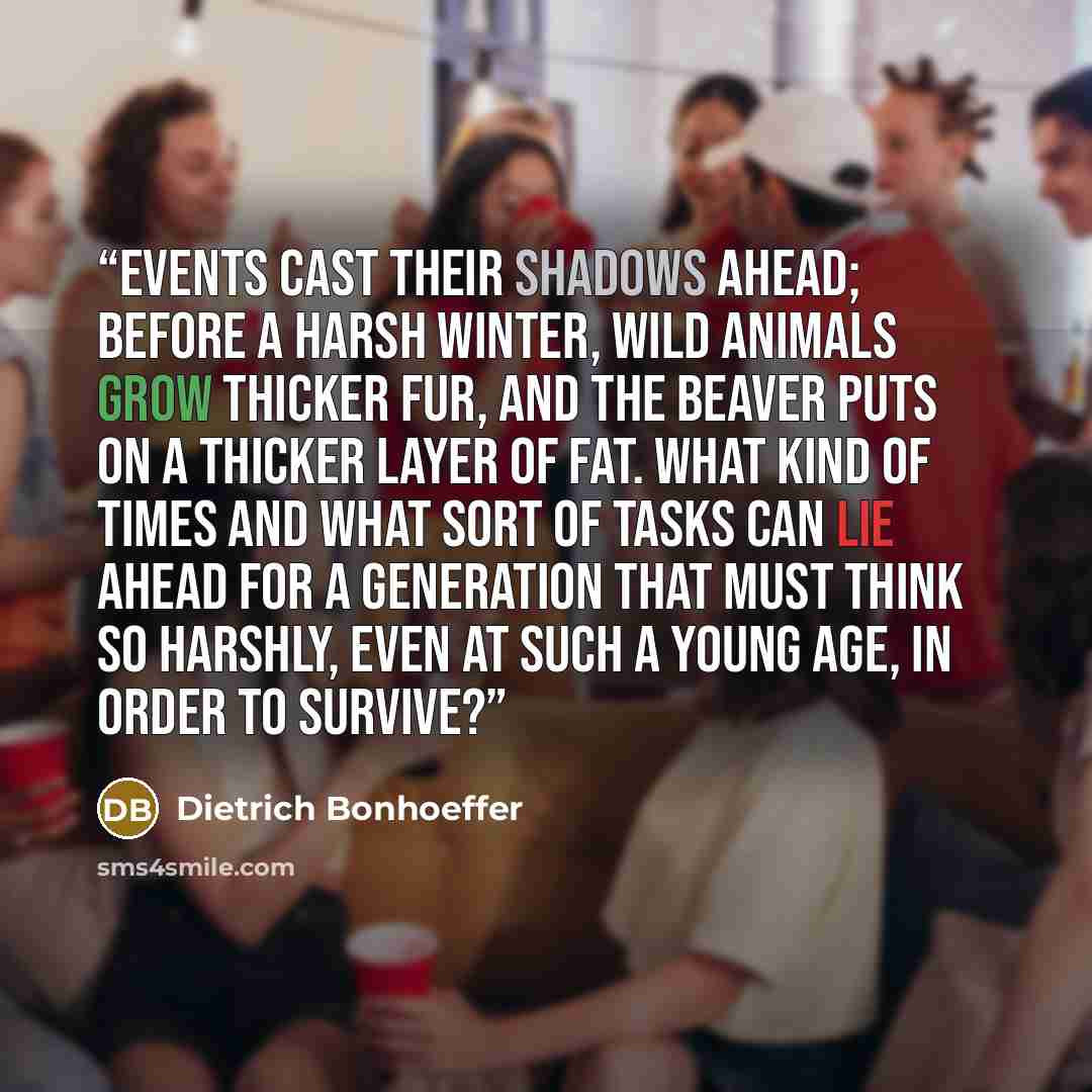 “Events cast their shadows ahead; before a harsh winter, wild animals grow thicker fur, and the beaver puts on a thicker layer of fat. What kind of times and what sort of tasks can lie ahead for a generation that must think so harshly, even at such a young age, in order to survive?” quote by Dietrich Bonhoeffer