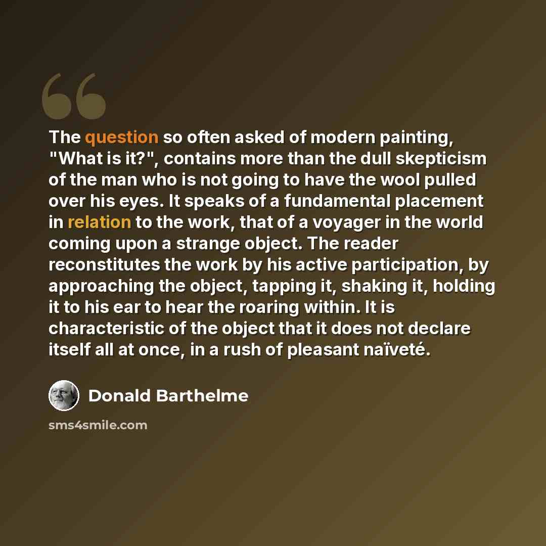 “The question so often asked of modern painting, "What is it?", contains more than the dull skepticism of the man who is not going to have the wool pulled over his eyes. It speaks of a fundamental placement in relation to the work, that of a voyager in the world coming upon a strange object. The…” quote by Donald Barthelme