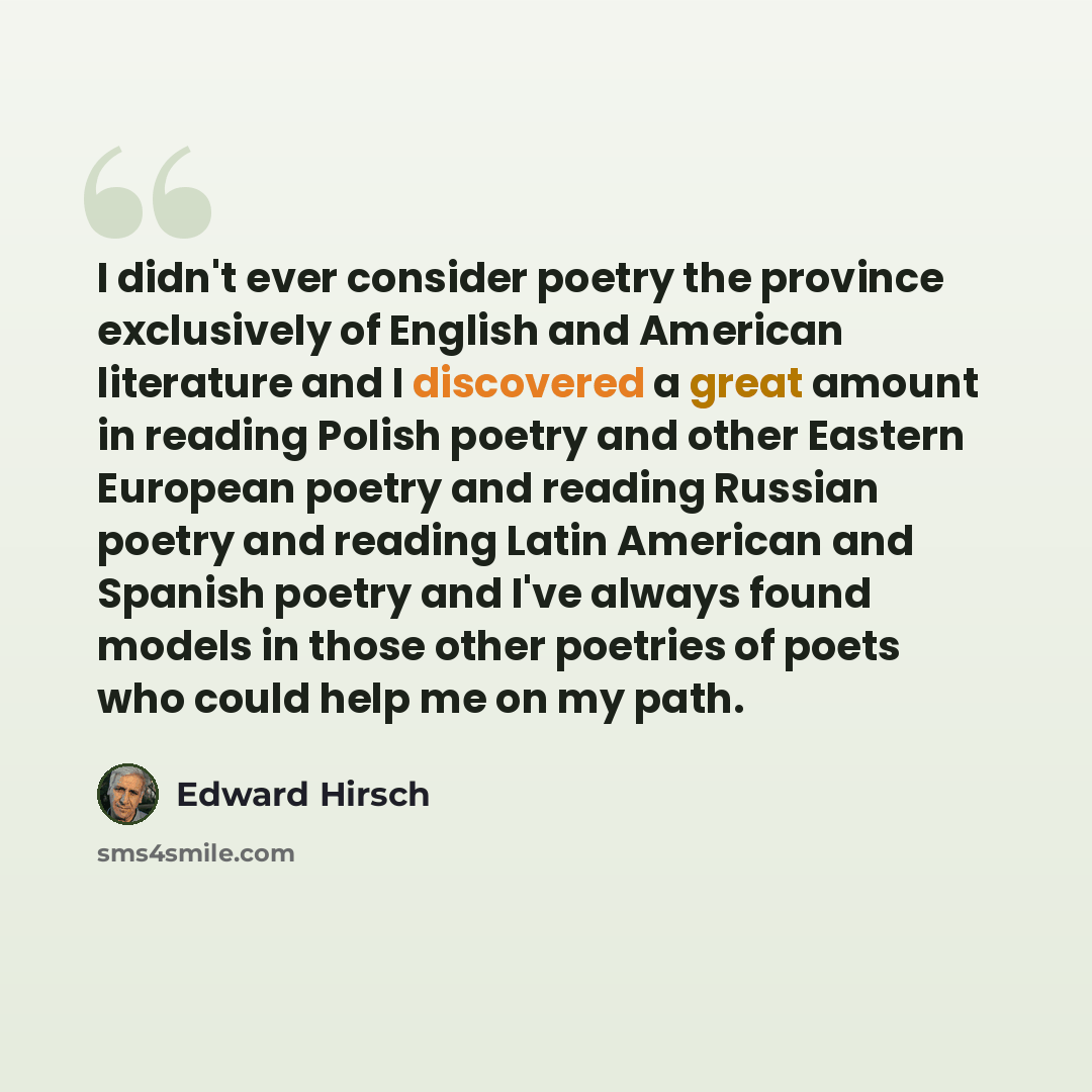 “I didn't ever consider poetry the province exclusively of English and American literature and I discovered a great amount in reading Polish poetry and other Eastern European poetry and reading Russian poetry and reading Latin American and Spanish poetry and I've always found models in those other…” quote by Edward Hirsch