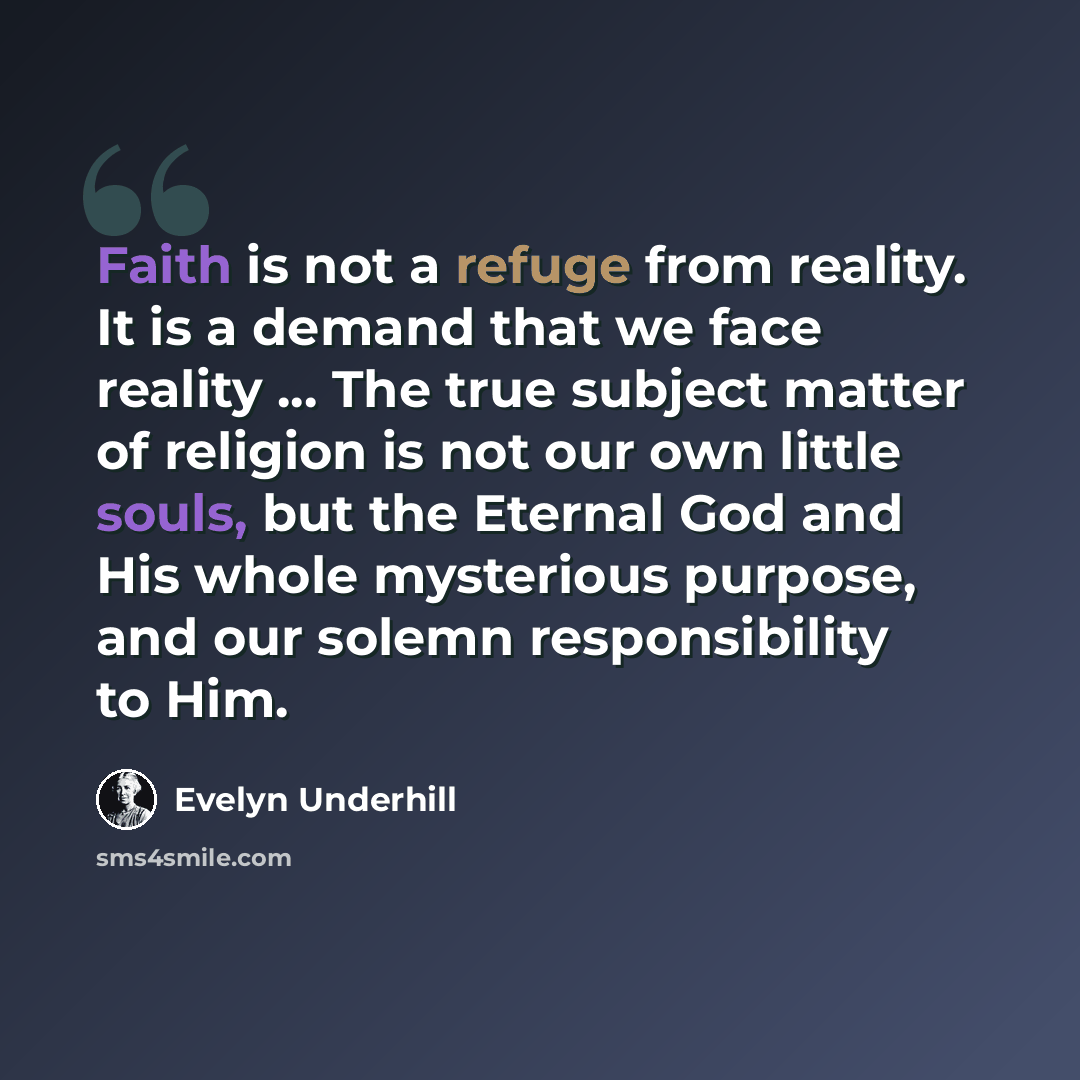 “Faith is not a refuge from reality. It is a demand that we face reality ... The true subject matter of religion is not our own little souls, but the Eternal God and His whole mysterious purpose, and our solemn responsibility to Him.” quote by Evelyn Underhill