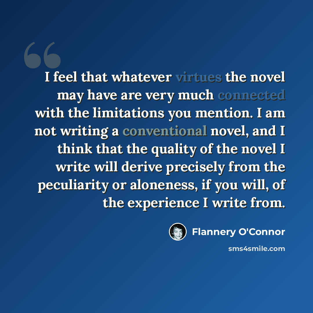 “I feel that whatever virtues the novel may have are very much connected with the limitations you mention. I am not writing a conventional novel, and I think that the quality of the novel I write will derive precisely from the peculiarity or aloneness, if you will, of the experience I write from.” quote by Flannery O'Connor