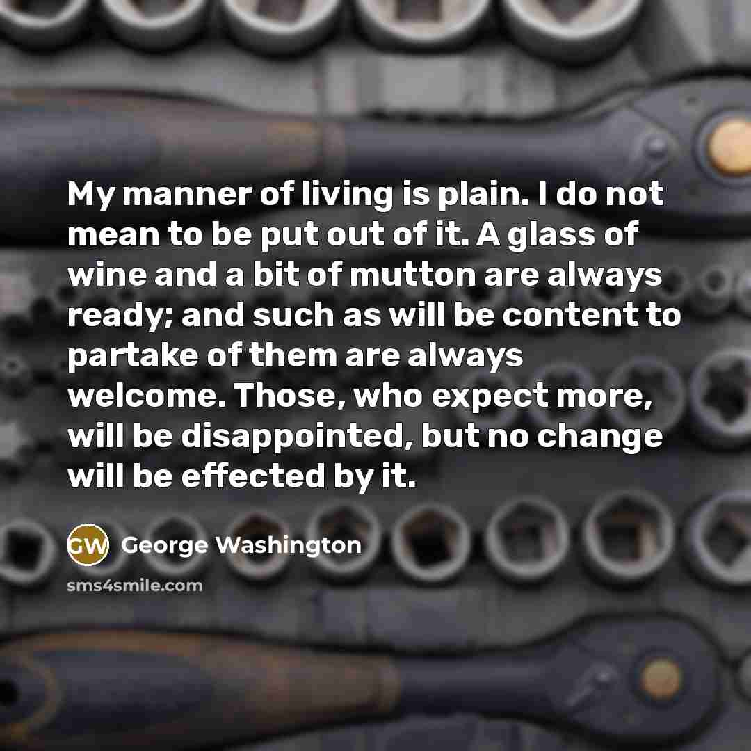“My manner of living is plain. I do not mean to be put out of it. A glass of wine and a bit of mutton are always ready; and such as will be content to partake of them are always welcome. Those, who expect more, will be disappointed, but no change will be effected by it.” quote by George Washington