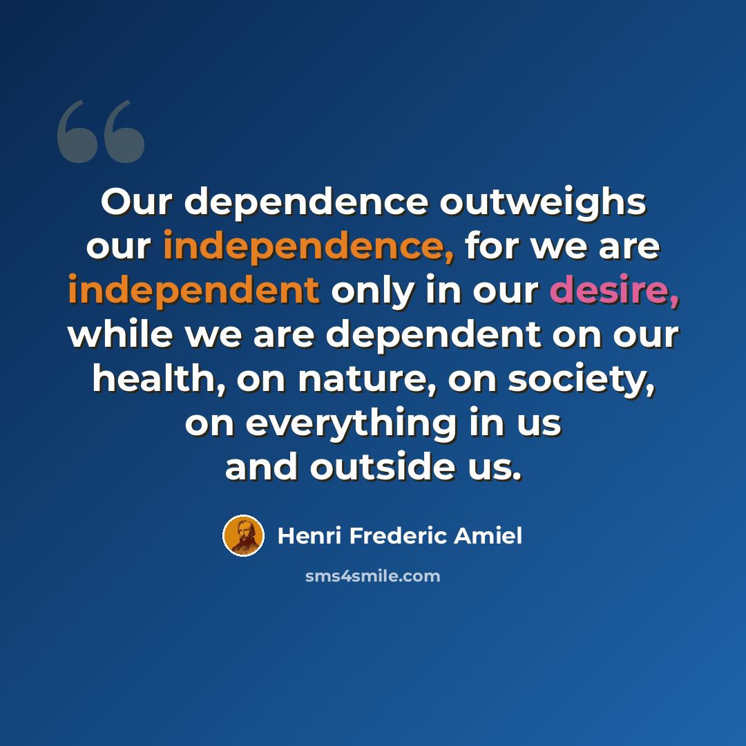 “Our dependence outweighs our independence, for we are independent only in our desire, while we are dependent on our health, on nature, on society, on everything in us and outside us.” quote by Henri Frederic Amiel