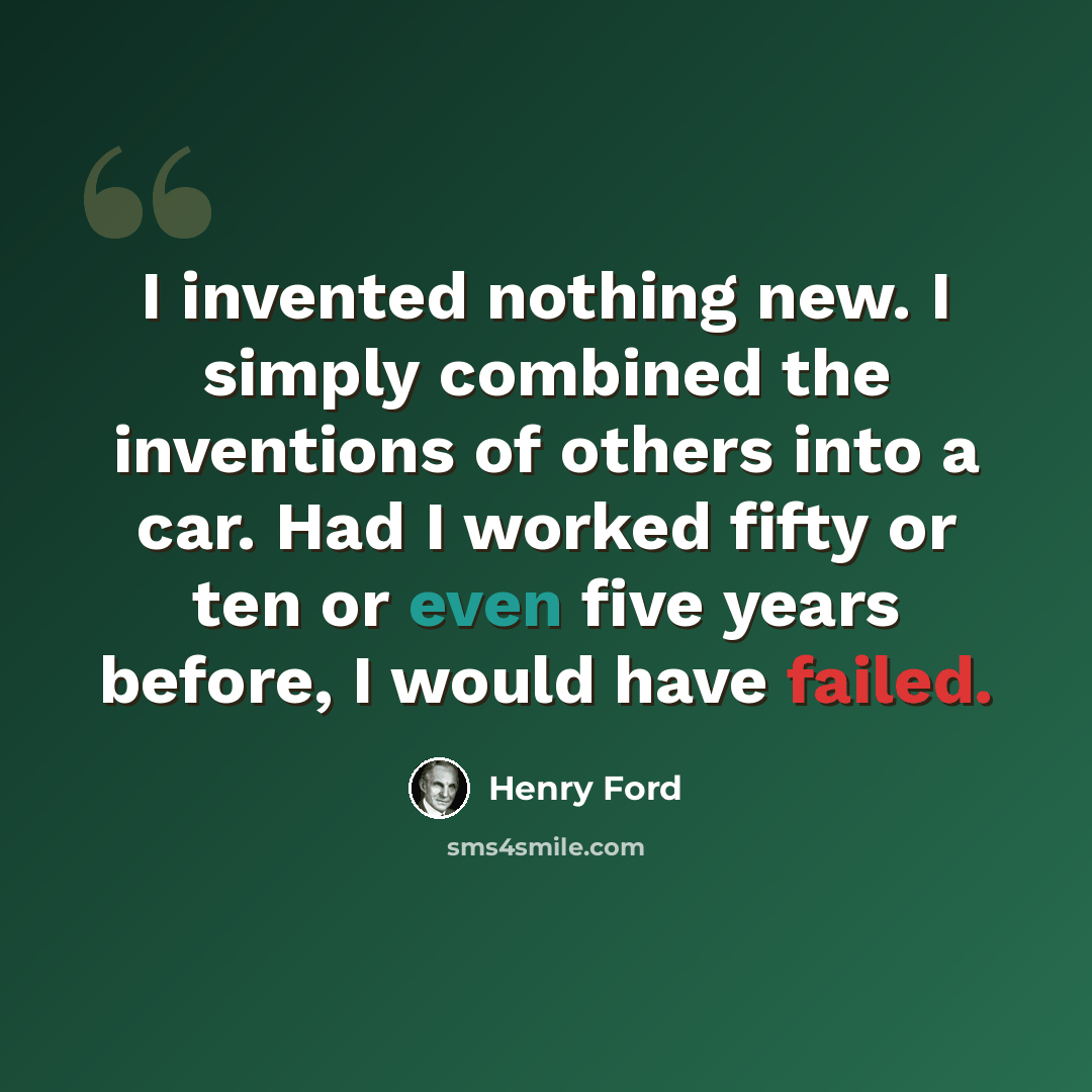 “I invented nothing new. I simply combined the inventions of others into a car. Had I worked fifty or ten or even five years before, I would have failed.” quote by Henry Ford