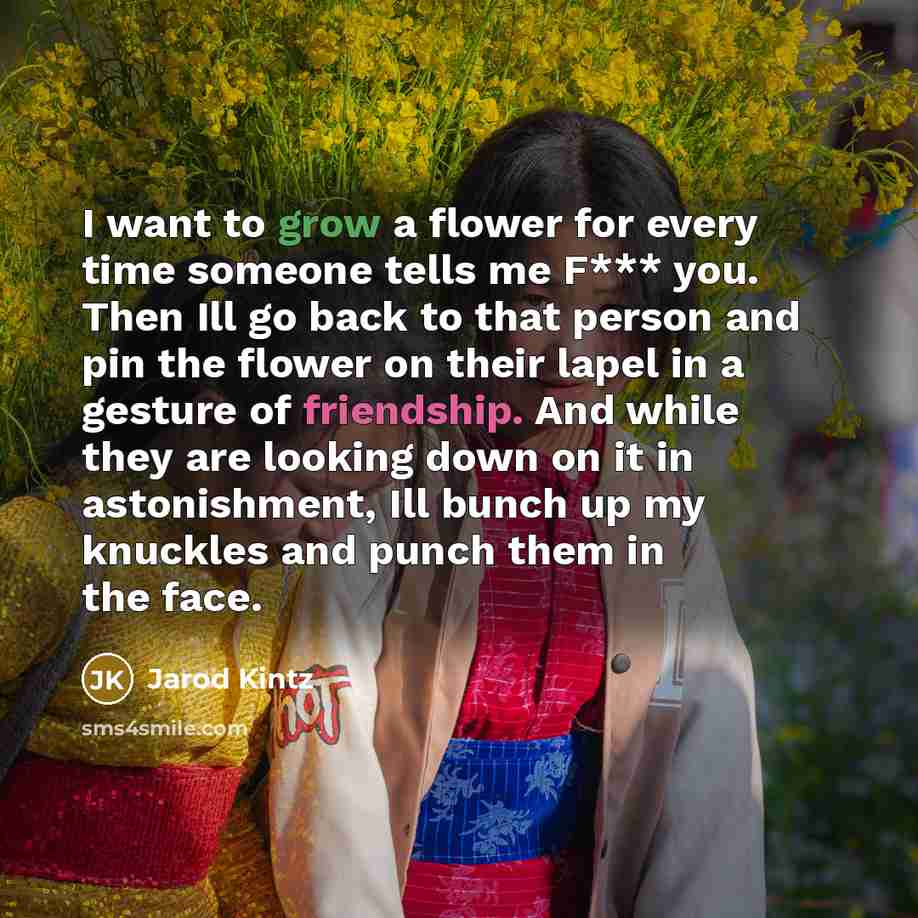 “I want to grow a flower for every time someone tells me F*** you. Then Ill go back to that person and pin the flower on their lapel in a gesture of friendship. And while they are looking down on it in astonishment, Ill bunch up my knuckles and punch them in the face.” quote by Jarod Kintz