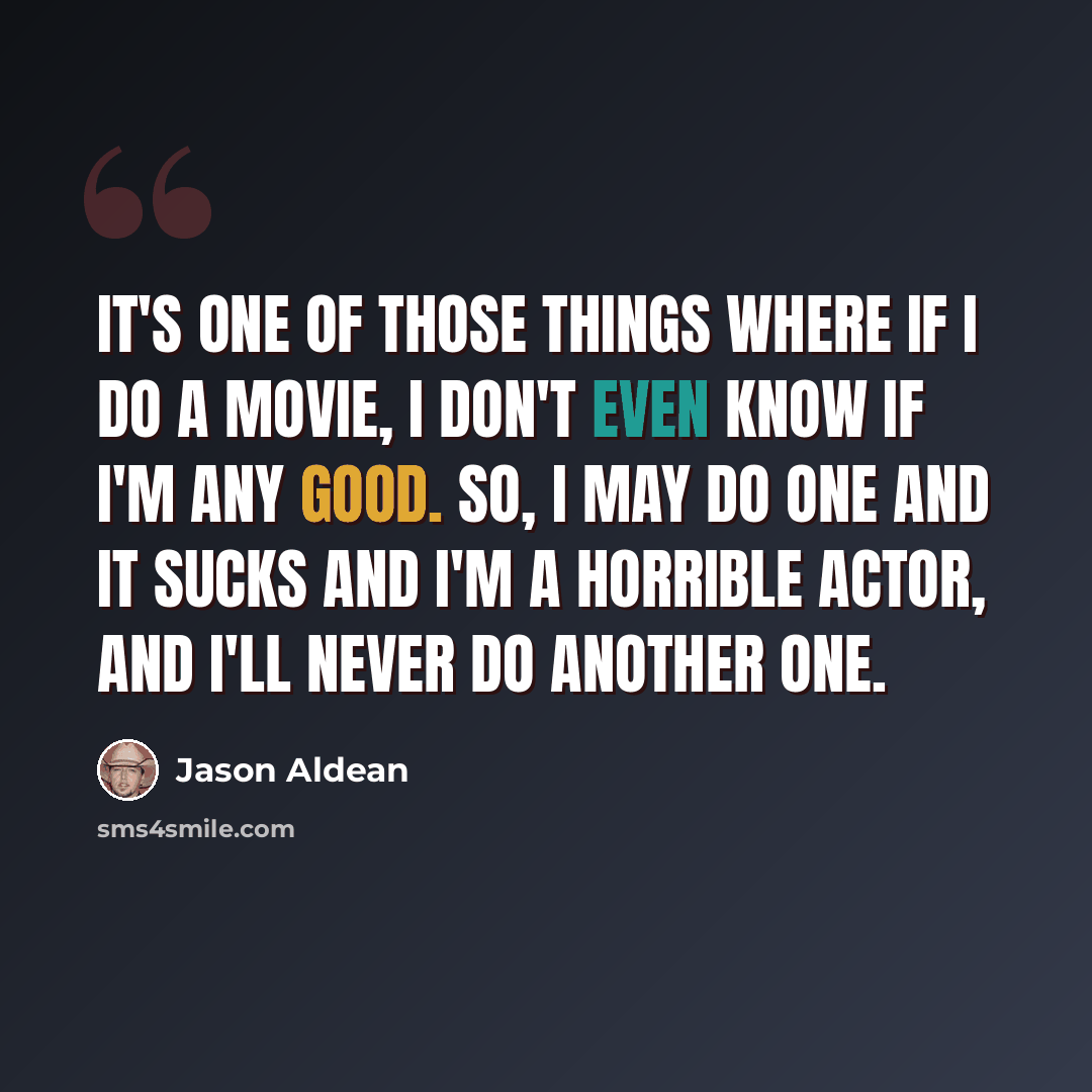 “It's one of those things where if I do a movie, I don't even know if I'm any good. So, I may do one and it sucks and I'm a horrible actor, and I'll never do another one.” quote by Jason Aldean