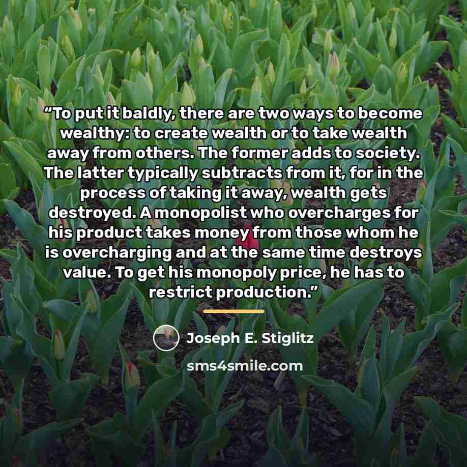 “To put it baldly, there are two ways to become wealthy: to create wealth or to take wealth away from others. The former adds to society. The latter typically subtracts from it, for in the process of taking it away, wealth gets destroyed. A monopolist who overcharges for his product takes money…” quote by Joseph E. Stiglitz