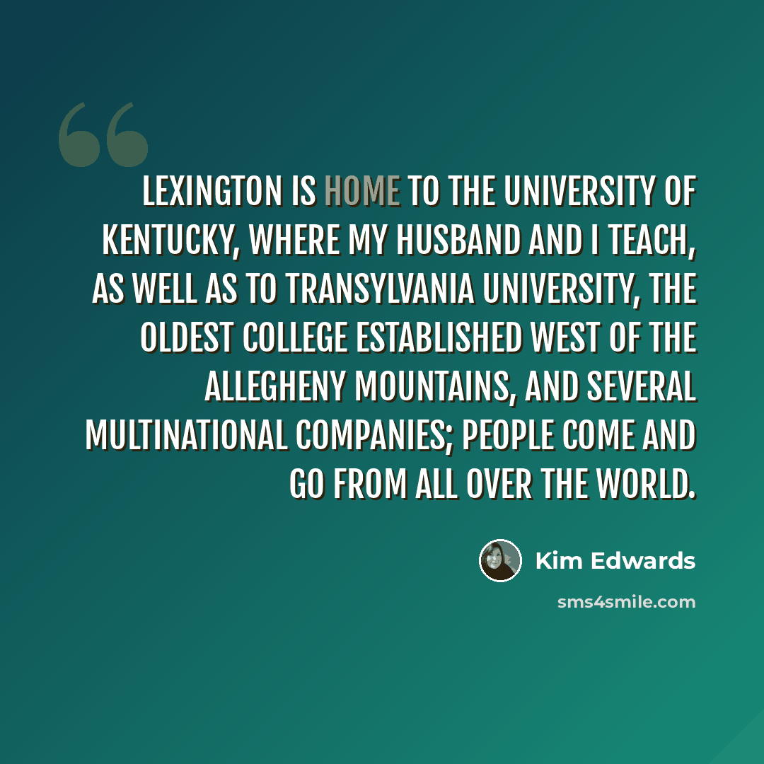 “Lexington is home to the University of Kentucky, where my husband and I teach, as well as to Transylvania University, the oldest college established west of the Allegheny Mountains, and several multinational companies; people come and go from all over the world.” quote by Kim Edwards