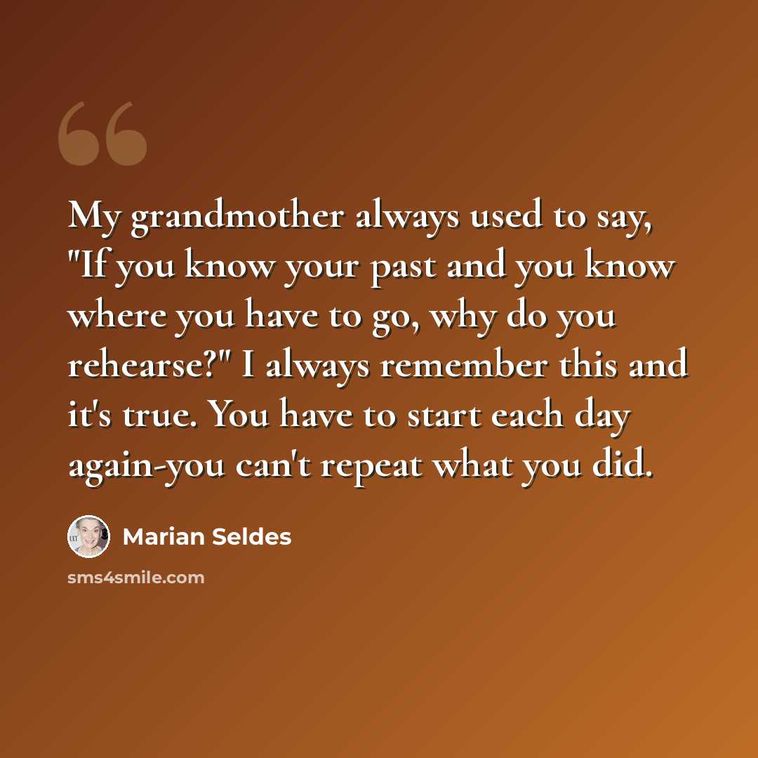 “My grandmother always used to say, "If you know your past and you know where you have to go, why do you rehearse?" I always remember this and it's true. You have to start each day again-you can't repeat what you did.” quote by Marian Seldes