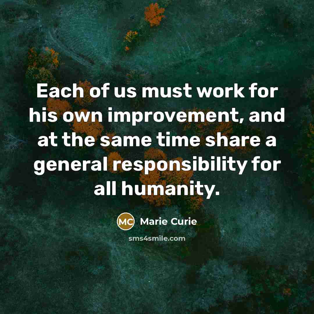 “Each of us must work for his own improvement, and at the same time share a general responsibility for all humanity.” quote by Marie Curie