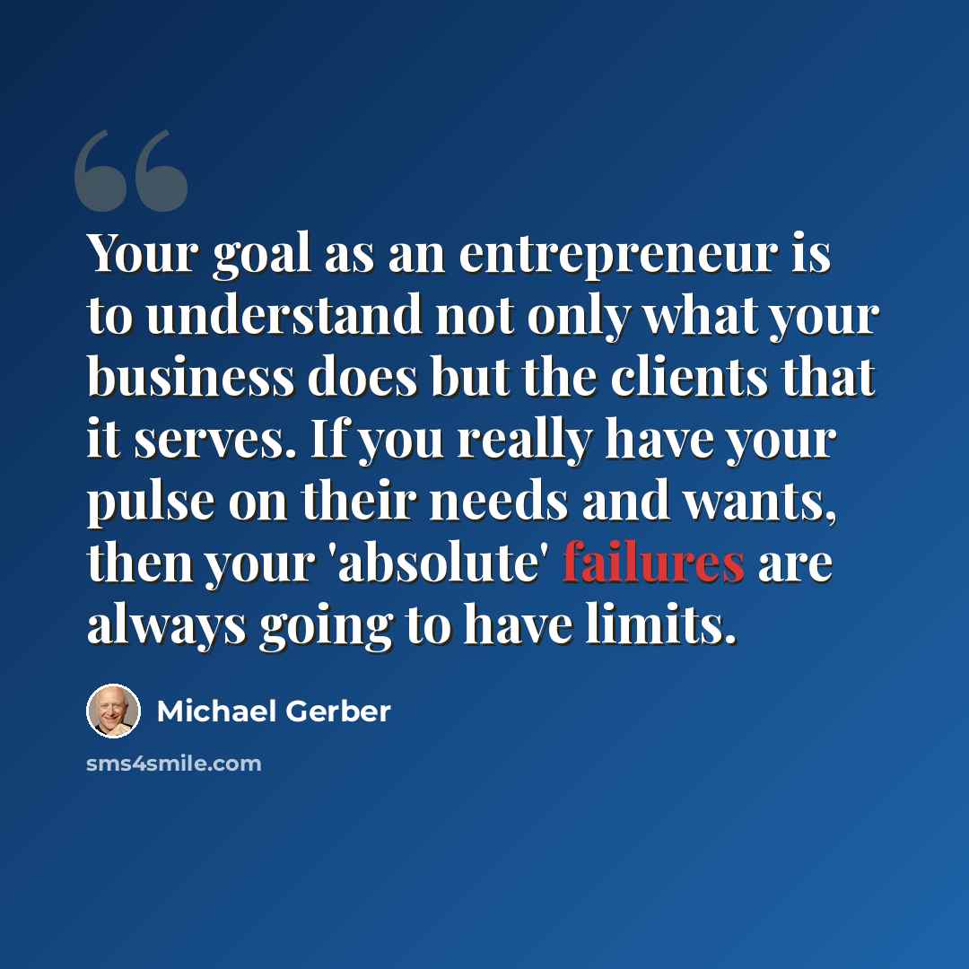 “Your goal as an entrepreneur is to understand not only what your business does but the clients that it serves. If you really have your pulse on their needs and wants, then your 'absolute' failures are always going to have limits.” quote by Michael Gerber
