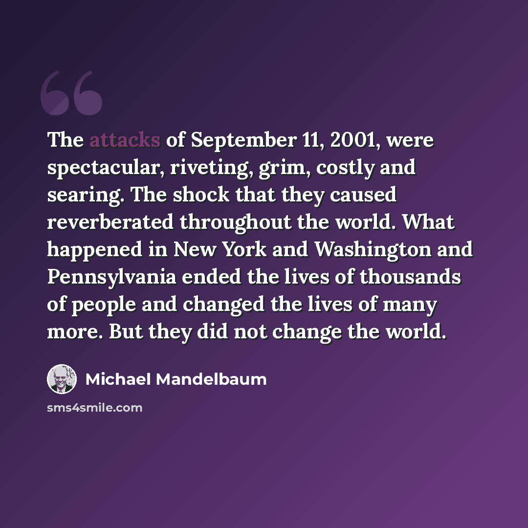 “The attacks of September 11, 2001, were spectacular, riveting, grim, costly and searing. The shock that they caused reverberated throughout the world. What happened in New York and Washington and Pennsylvania ended the lives of thousands of people and changed the lives of many more. But they did…” quote by Michael Mandelbaum