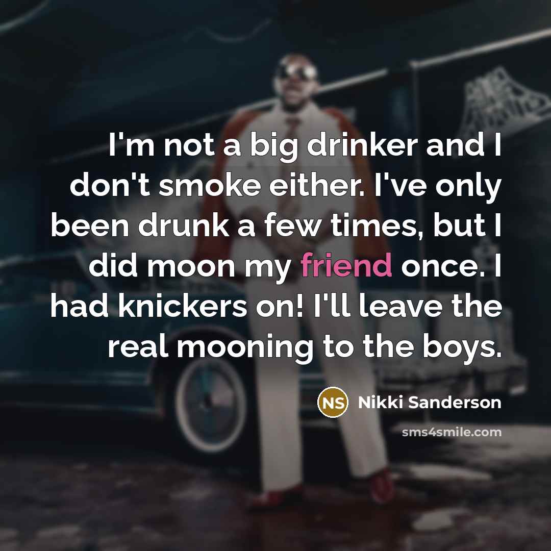 “I'm not a big drinker and I don't smoke either. I've only been drunk a few times, but I did moon my friend once. I had knickers on! I'll leave the real mooning to the boys.” quote by Nikki Sanderson