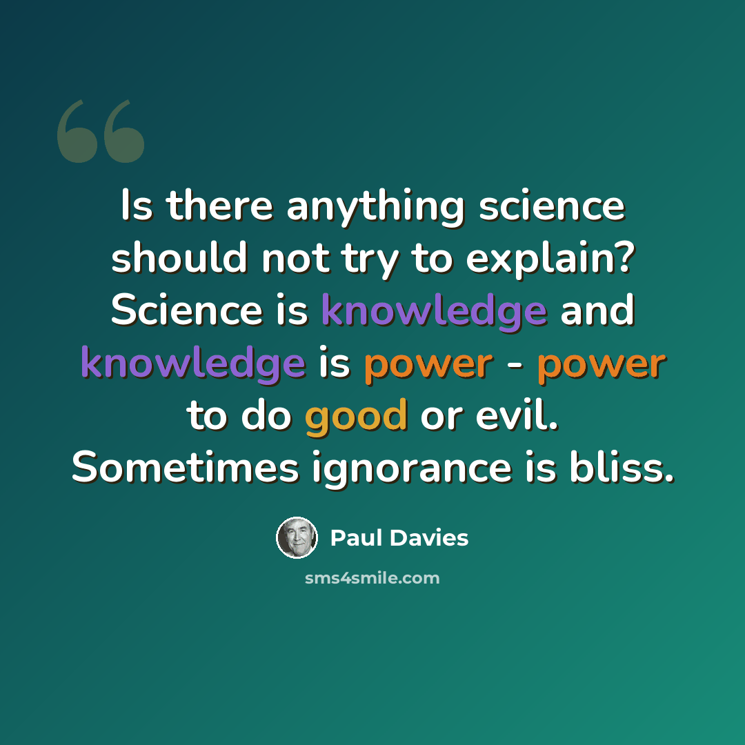 “Is there anything science should not try to explain? Science is knowledge and knowledge is power - power to do good or evil. Sometimes ignorance is bliss.” quote by Paul Davies