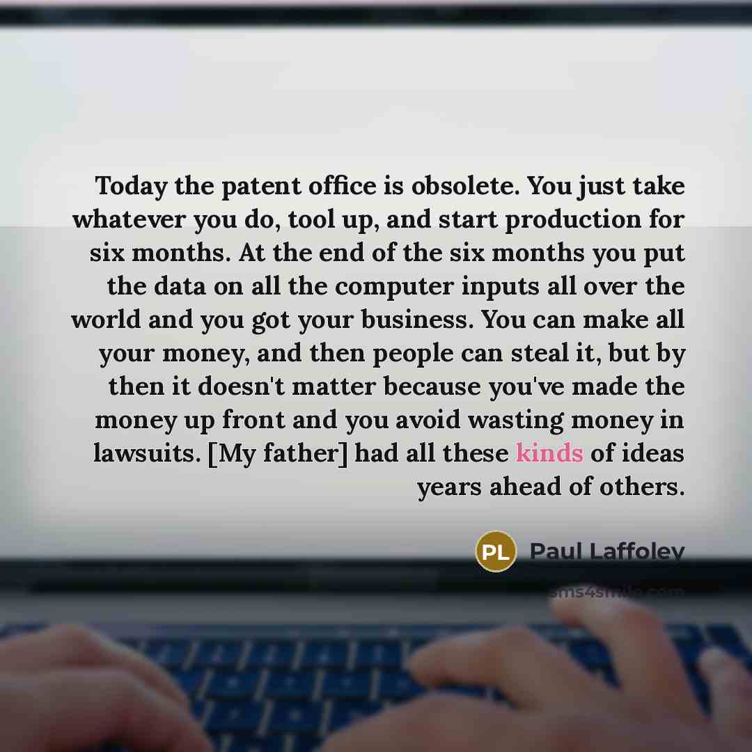 “Today the patent office is obsolete. You just take whatever you do, tool up, and start production for six months. At the end of the six months you put the data on all the computer inputs all over the world and you got your business. You can make all your money, and then people can steal it, but by…” quote by Paul Laffoley