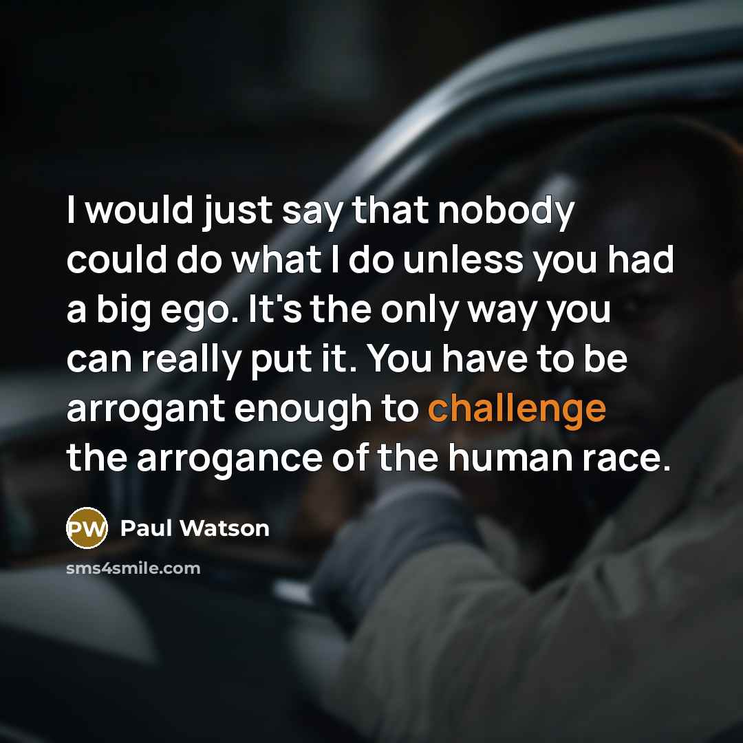 “I would just say that nobody could do what I do unless you had a big ego. It's the only way you can really put it. You have to be arrogant enough to challenge the arrogance of the human race.” quote by Paul Watson
